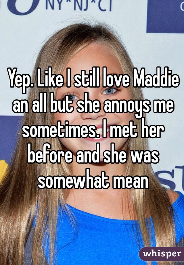 Yep. Like I still love Maddie an all but she annoys me sometimes. I met her before and she was somewhat mean