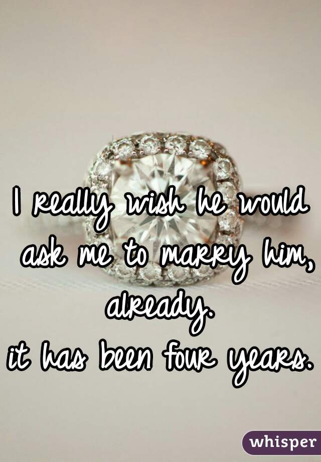 I really wish he would ask me to marry him, already. 
it has been four years. 