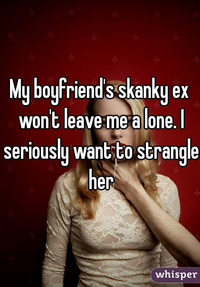 My boyfriend's skanky ex won't leave me a lone. I seriously want to strangle her