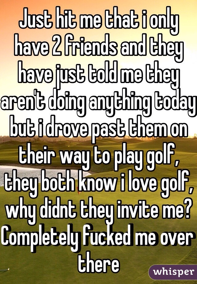 Just hit me that i only have 2 friends and they have just told me they aren't doing anything today but i drove past them on their way to play golf, they both know i love golf, why didnt they invite me? Completely fucked me over there