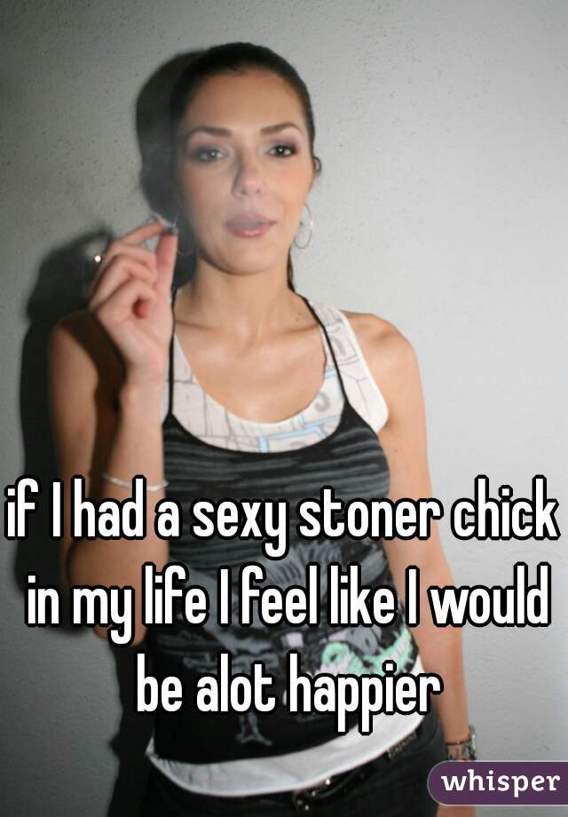 if I had a sexy stoner chick in my life I feel like I would be alot happier