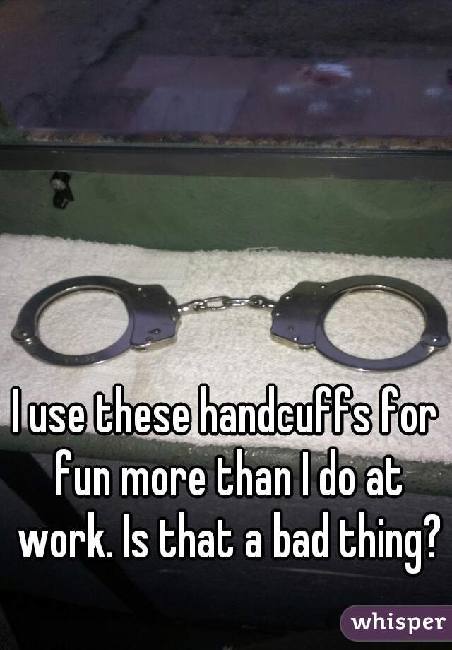I use these handcuffs for fun more than I do at work. Is that a bad thing?