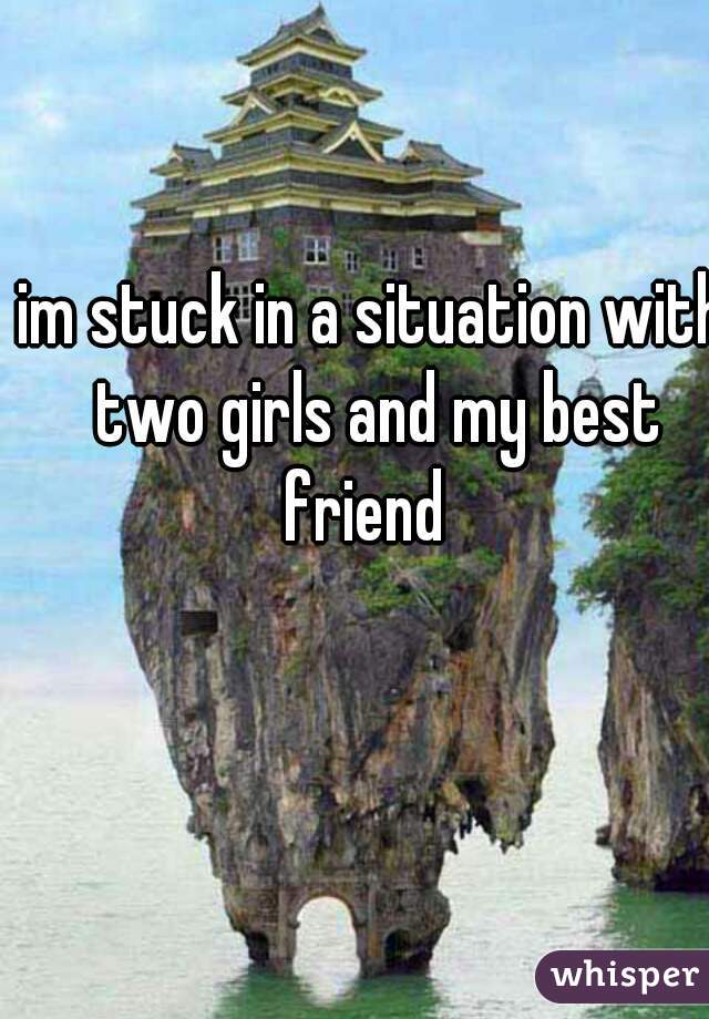 im stuck in a situation with two girls and my best friend  
