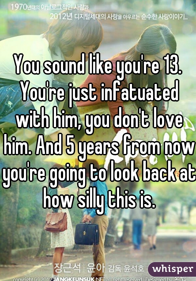 You sound like you're 13. You're just infatuated with him, you don't love him. And 5 years from now you're going to look back at how silly this is.