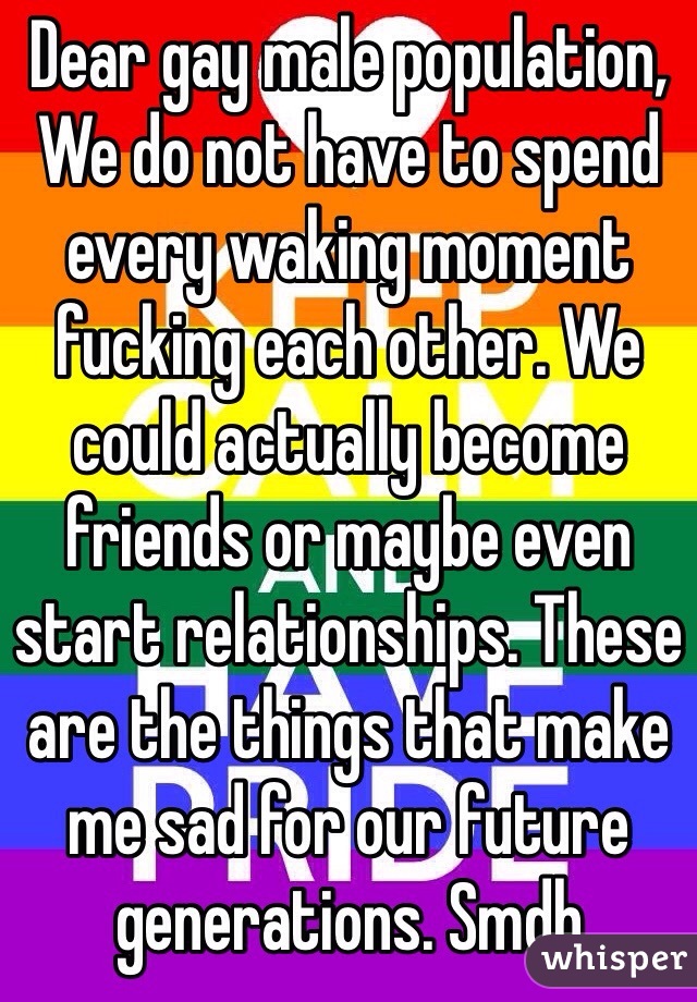 Dear gay male population,
We do not have to spend every waking moment fucking each other. We could actually become friends or maybe even start relationships. These are the things that make me sad for our future generations. Smdh