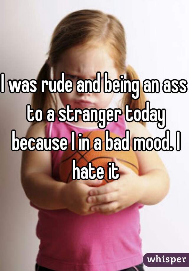 I was rude and being an ass to a stranger today because I in a bad mood. I hate it