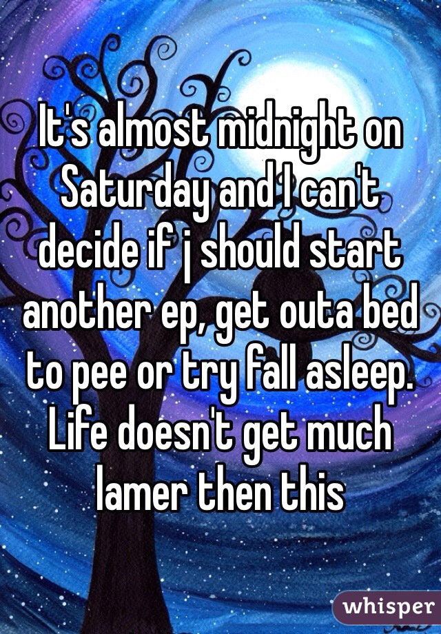 It's almost midnight on Saturday and I can't decide if j should start another ep, get outa bed to pee or try fall asleep. Life doesn't get much lamer then this 