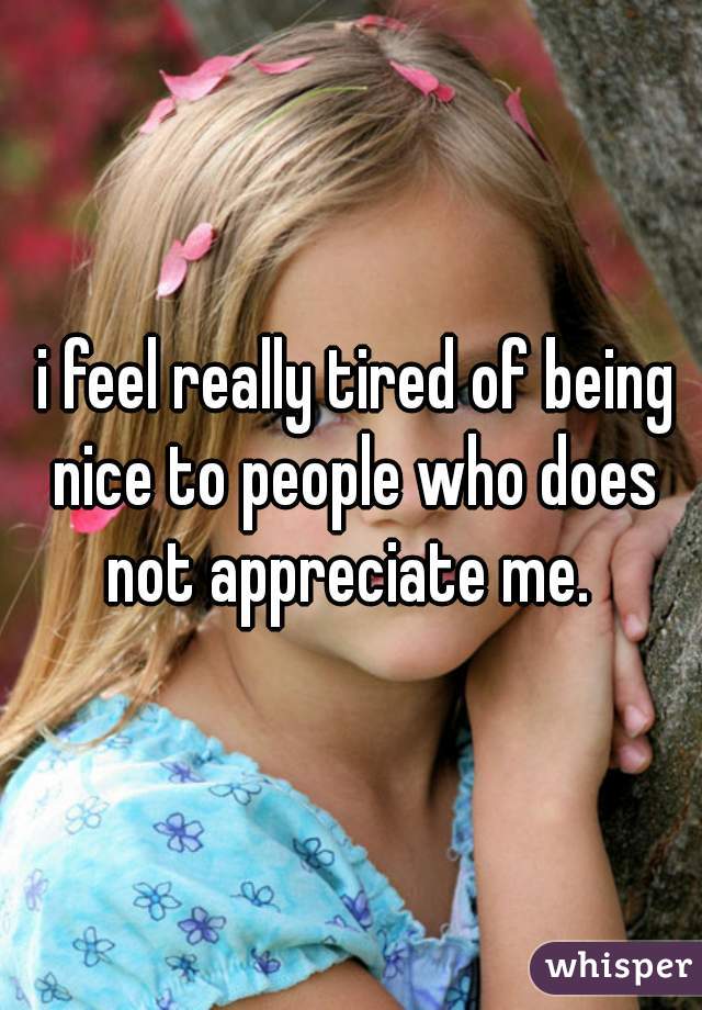  i feel really tired of being nice to people who does not appreciate me. 