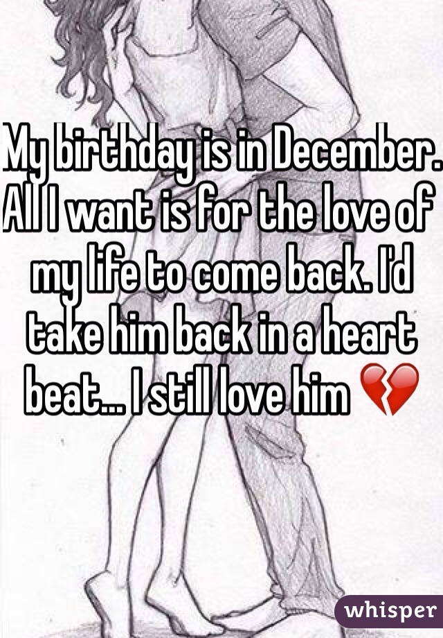 My birthday is in December. All I want is for the love of my life to come back. I'd take him back in a heart beat... I still love him 💔