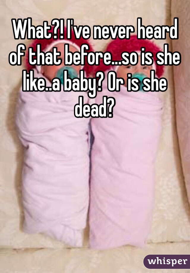 What?! I've never heard of that before...so is she like..a baby? Or is she dead?