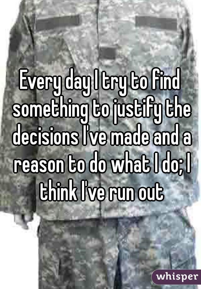 Every day I try to find something to justify the decisions I've made and a reason to do what I do; I think I've run out