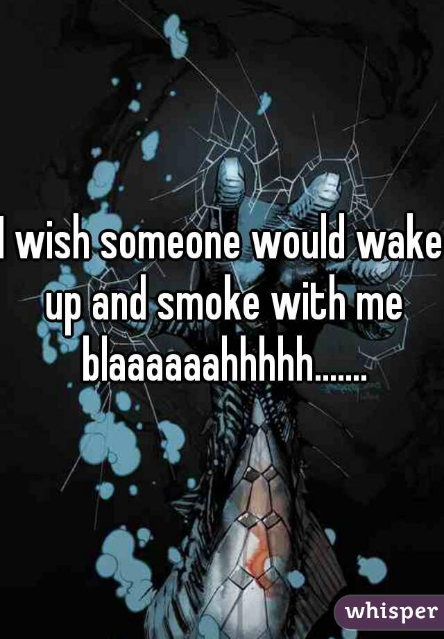 I wish someone would wake up and smoke with me blaaaaaahhhhh.......