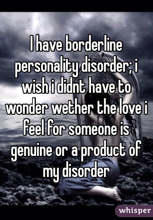 I have borderline personality disorder; i wish i didnt have to wonder wether the love i feel for someone is genuine or a product of my disorder