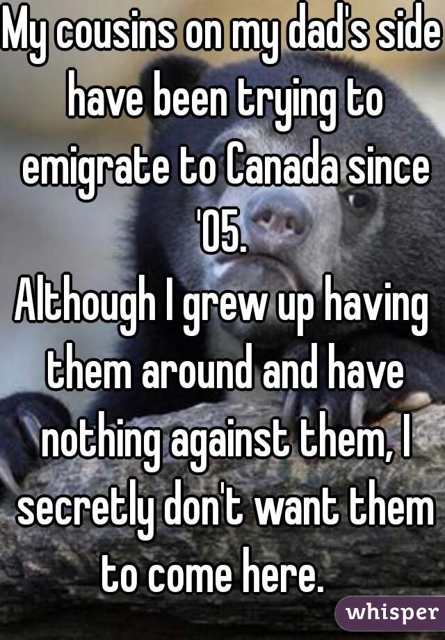 My cousins on my dad's side have been trying to emigrate to Canada since '05. 

.
.
.
.
Although I grew up having them around and have nothing against them, I secretly don't want them to come here.   