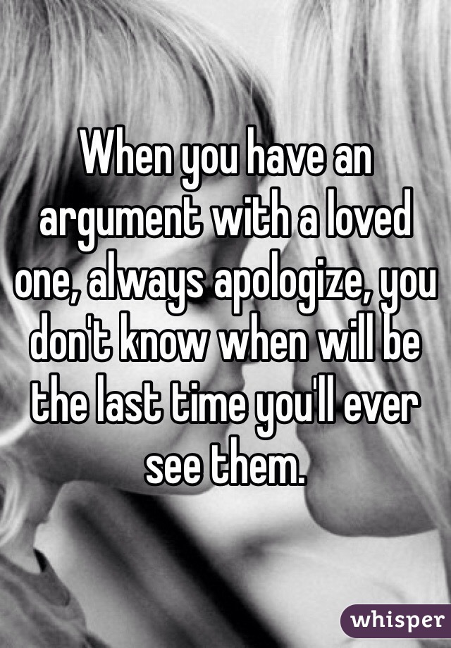 When you have an argument with a loved one, always apologize, you don't know when will be the last time you'll ever see them. 
