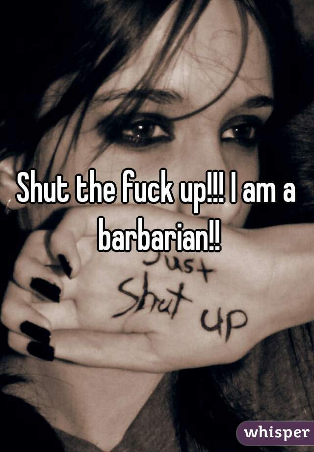 Shut the fuck up!!! I am a barbarian!!