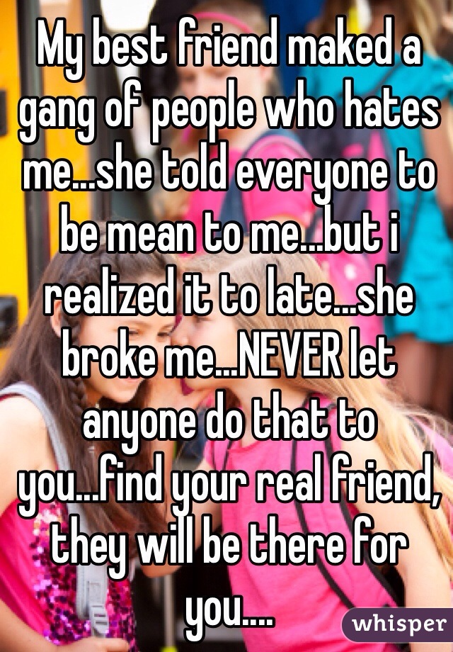 My best friend maked a gang of people who hates me...she told everyone to be mean to me...but i realized it to late...she broke me...NEVER let anyone do that to you...find your real friend, they will be there for you....