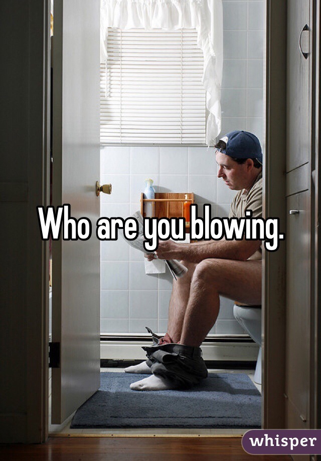 Who are you blowing.