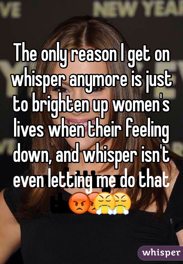 The only reason I get on whisper anymore is just to brighten up women's lives when their feeling down, and whisper isn't even letting me do that😡😤