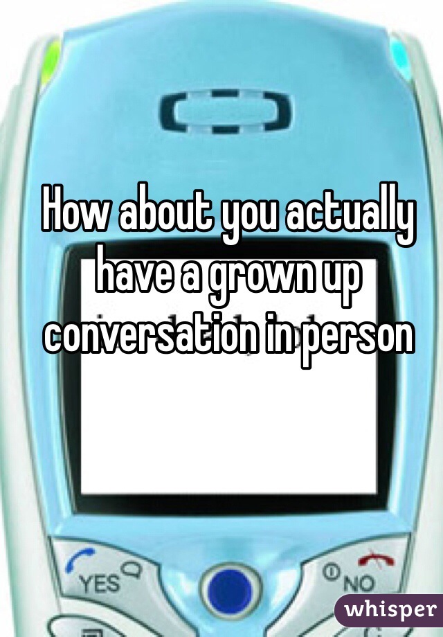 How about you actually have a grown up conversation in person 