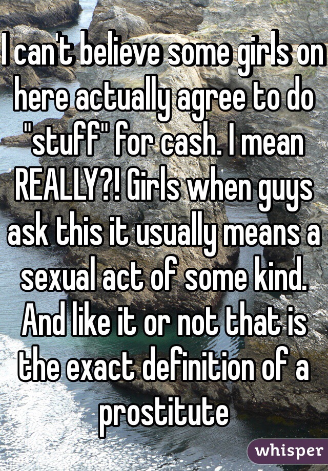 I can't believe some girls on here actually agree to do "stuff" for cash. I mean REALLY?! Girls when guys ask this it usually means a sexual act of some kind. And like it or not that is the exact definition of a prostitute