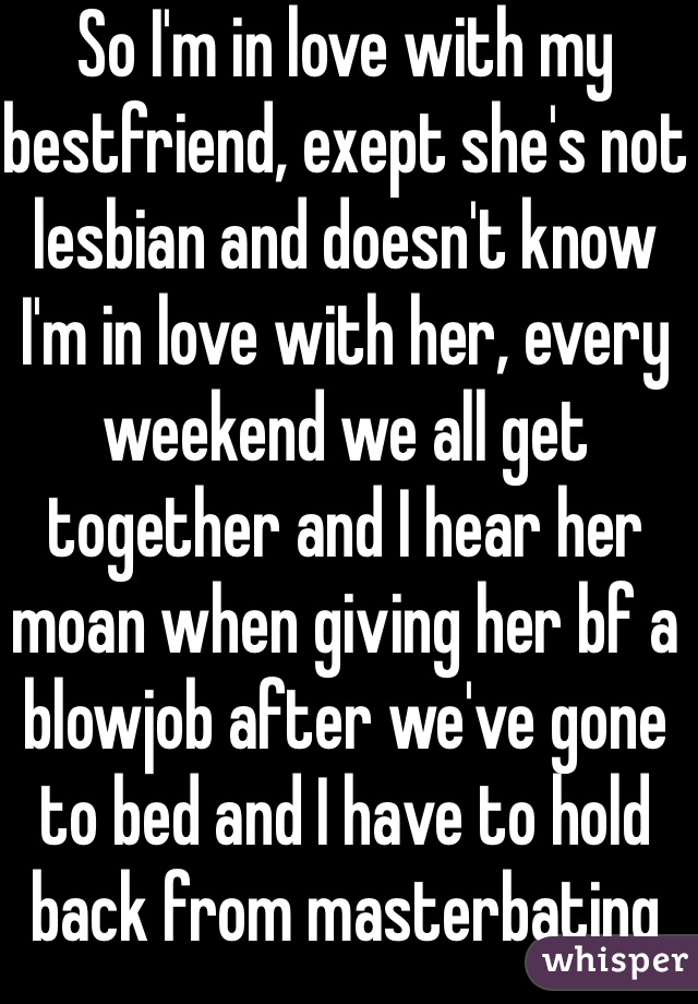 So I'm in love with my bestfriend, exept she's not lesbian and doesn't know I'm in love with her, every weekend we all get together and I hear her moan when giving her bf a blowjob after we've gone to bed and I have to hold back from masterbating 