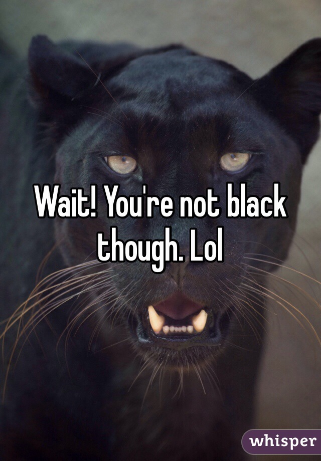 Wait! You're not black though. Lol