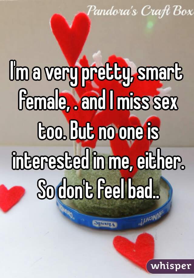 I'm a very pretty, smart female, . and I miss sex too. But no one is interested in me, either. So don't feel bad..