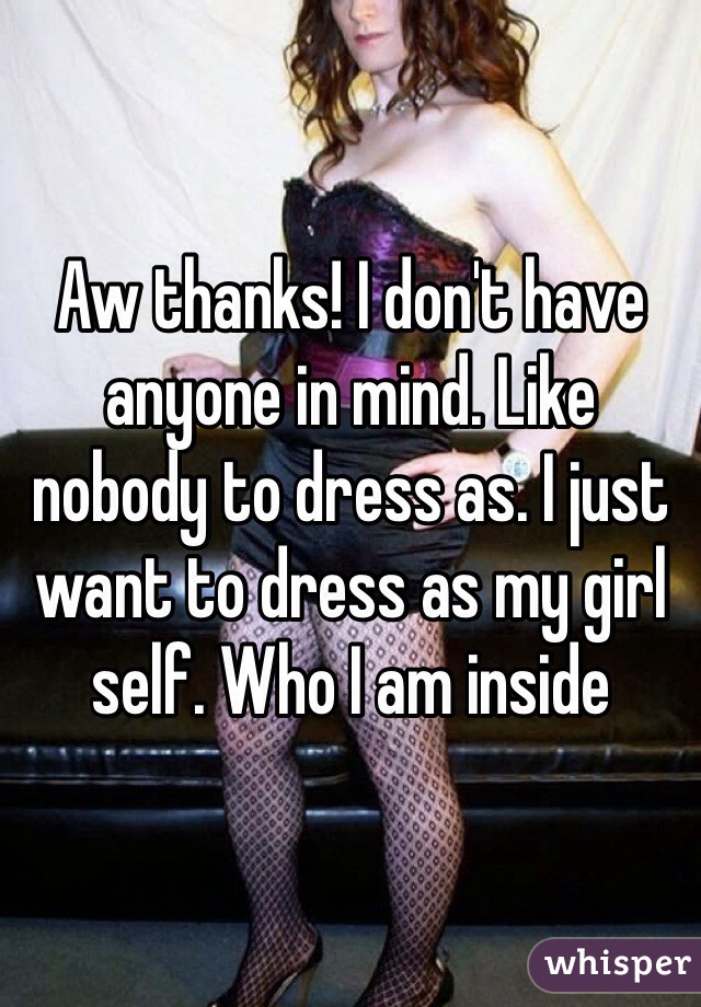 Aw thanks! I don't have anyone in mind. Like nobody to dress as. I just want to dress as my girl self. Who I am inside 