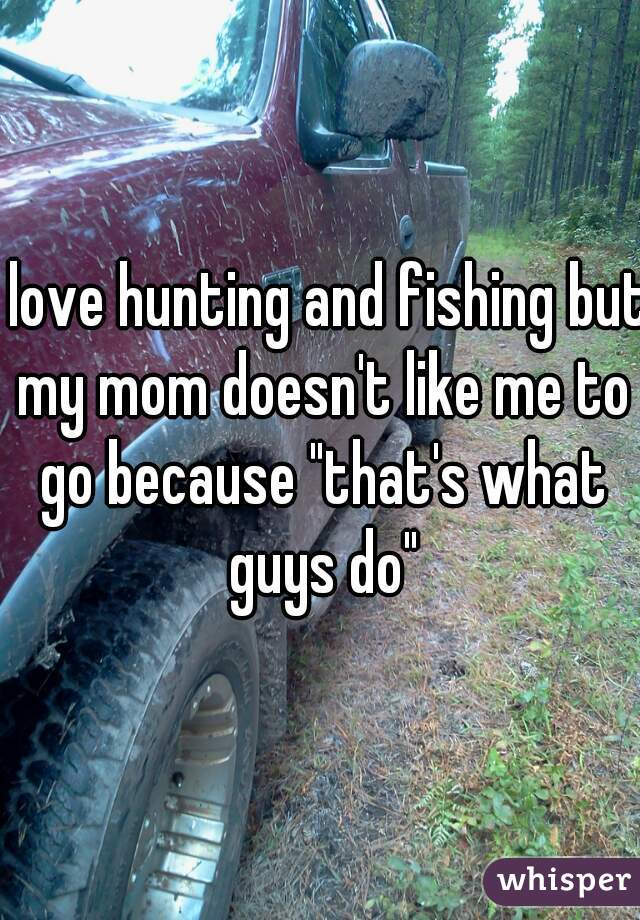 I love hunting and fishing but my mom doesn't like me to go because "that's what guys do"