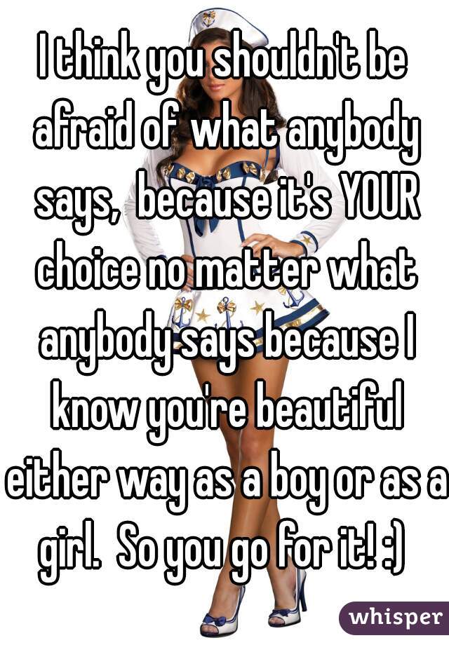 I think you shouldn't be afraid of what anybody says,  because it's YOUR choice no matter what anybody says because I know you're beautiful either way as a boy or as a girl.  So you go for it! :) 
