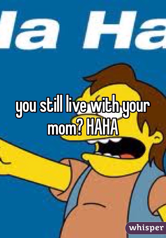 you still live with your mom? HAHA