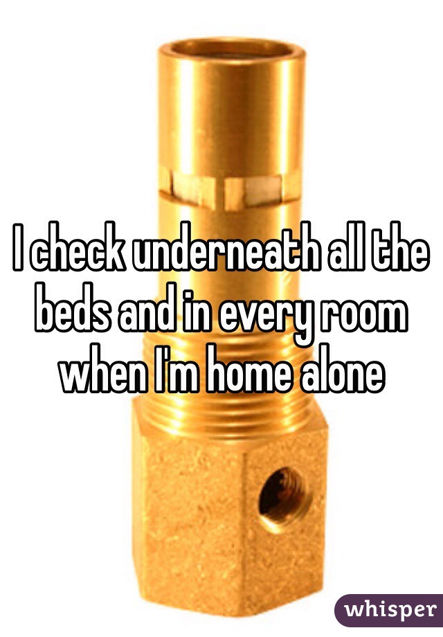I check underneath all the beds and in every room when I'm home alone