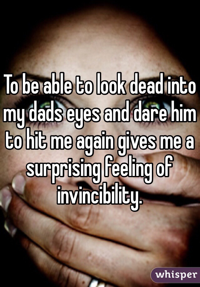 To be able to look dead into my dads eyes and dare him to hit me again gives me a surprising feeling of invincibility.