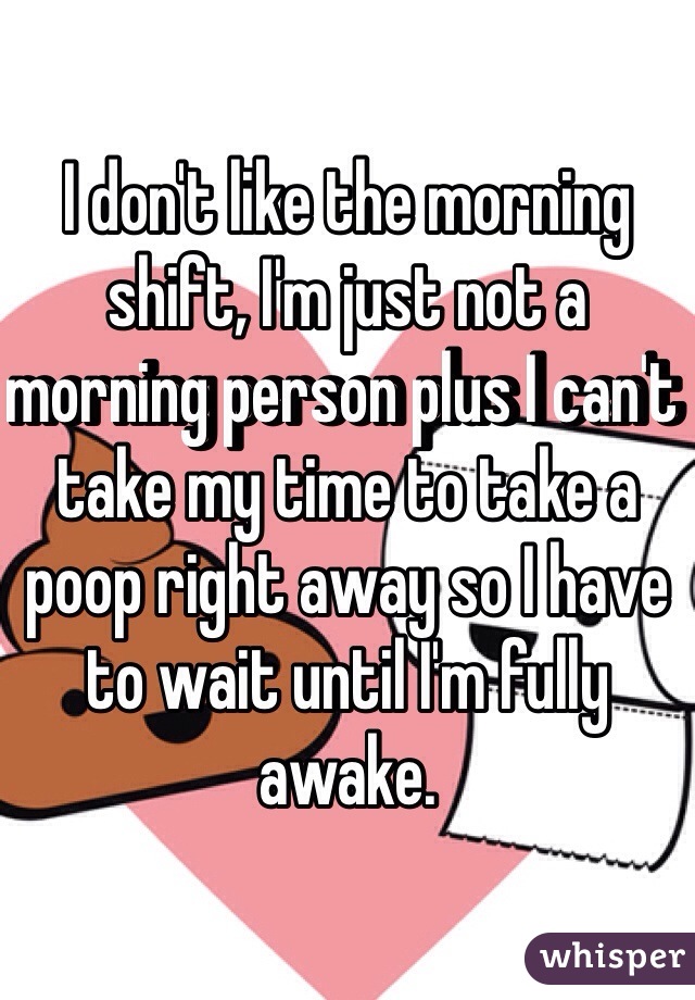 I don't like the morning shift, I'm just not a morning person plus I can't take my time to take a poop right away so I have to wait until I'm fully awake.
