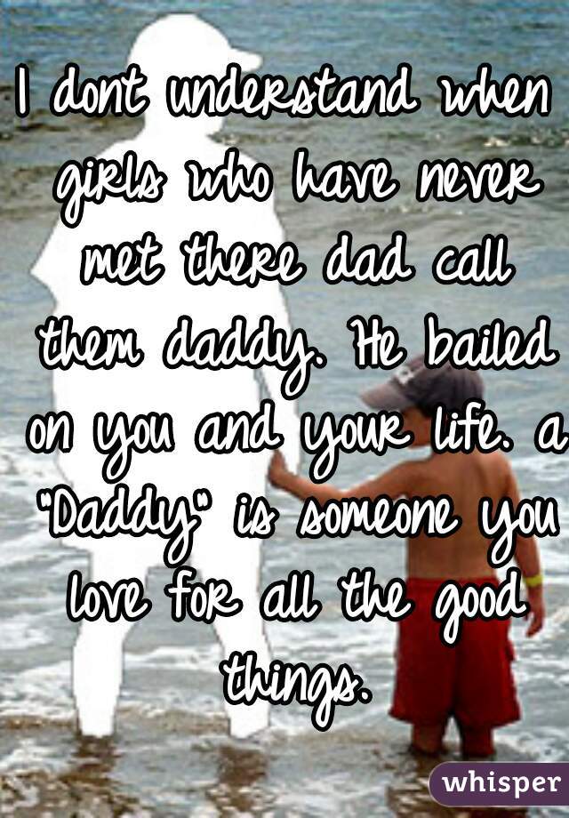 I dont understand when girls who have never met there dad call them daddy. He bailed on you and your life. a "Daddy" is someone you love for all the good things.