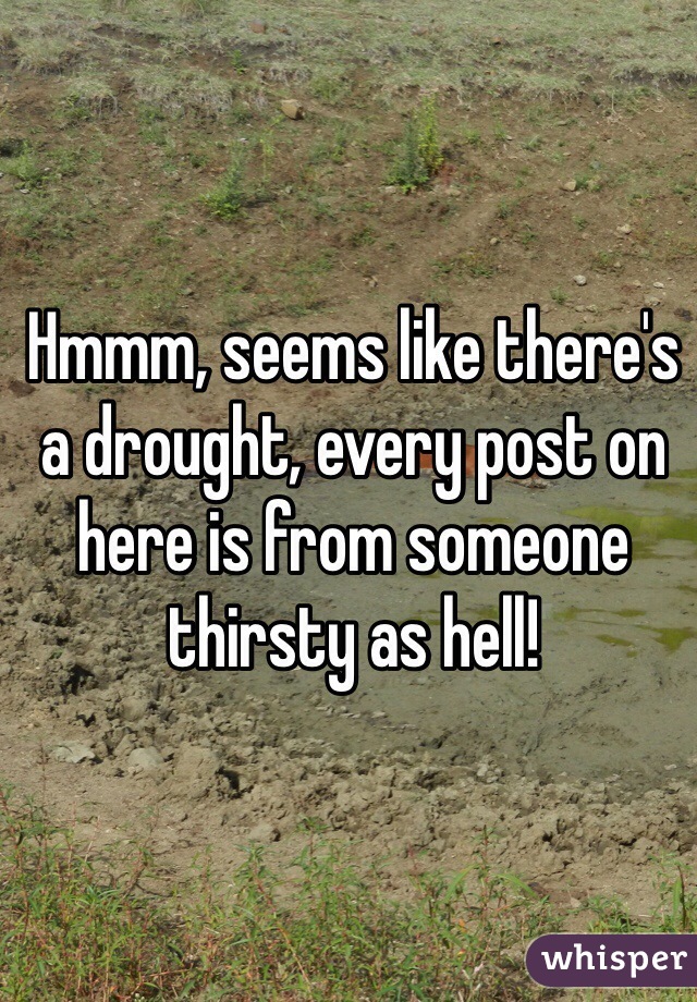 Hmmm, seems like there's a drought, every post on here is from someone thirsty as hell!