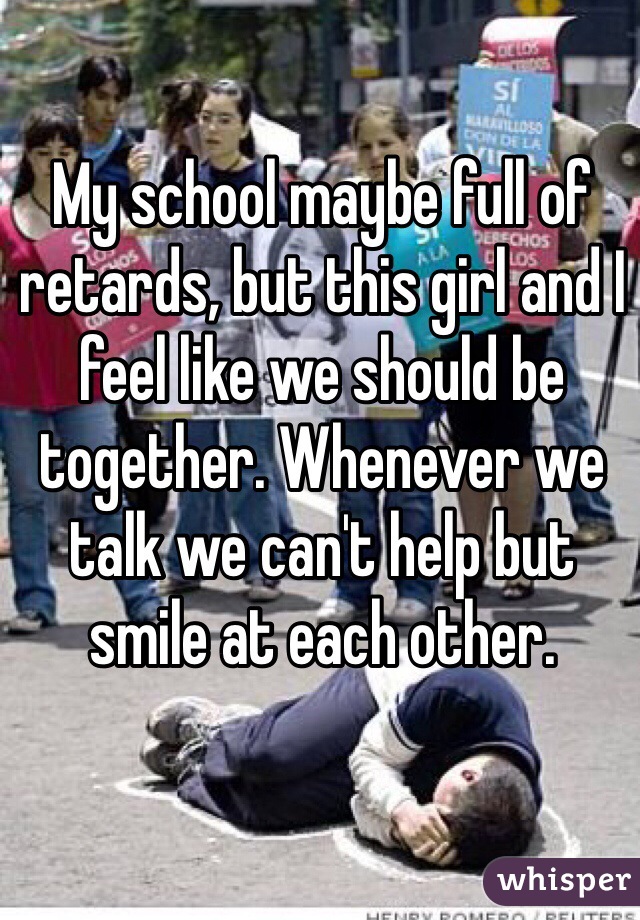 My school maybe full of retards, but this girl and I feel like we should be together. Whenever we talk we can't help but smile at each other.