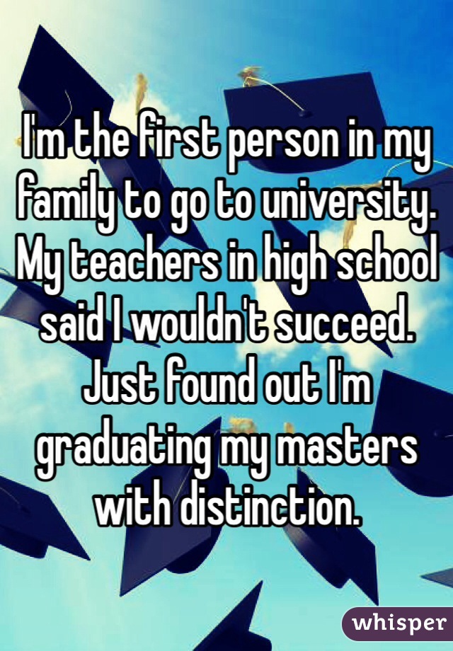I'm the first person in my family to go to university. My teachers in high school said I wouldn't succeed. Just found out I'm graduating my masters with distinction. 