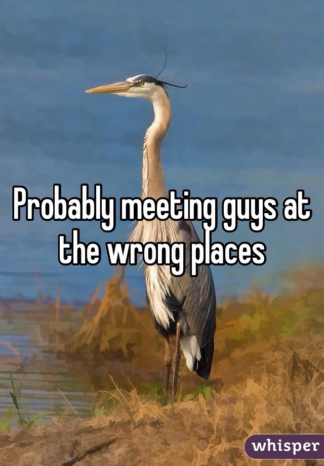 Probably meeting guys at the wrong places