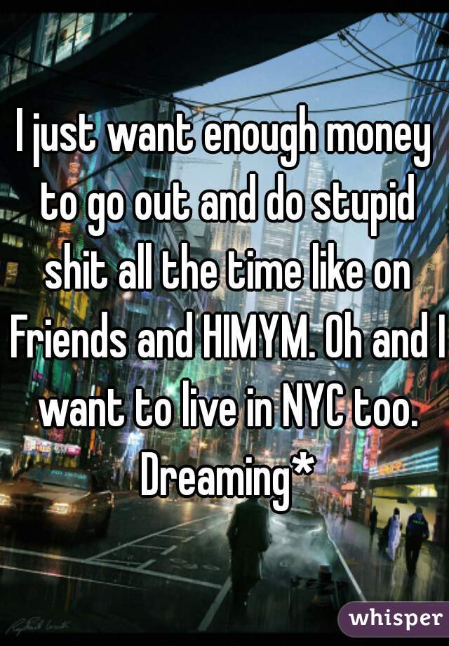 I just want enough money to go out and do stupid shit all the time like on Friends and HIMYM. Oh and I want to live in NYC too. Dreaming*