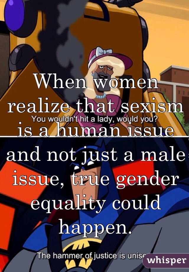 When women realize that sexism is a human issue and not just a male issue, true gender equality could happen. 
