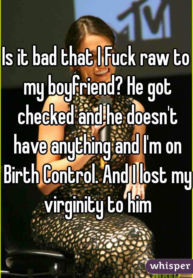 Is it bad that I Fuck raw to my boyfriend? He got checked and he doesn't have anything and I'm on Birth Control. And I lost my  virginity to him 