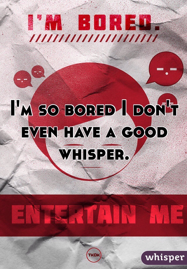 I'm so bored I don't even have a good whisper.