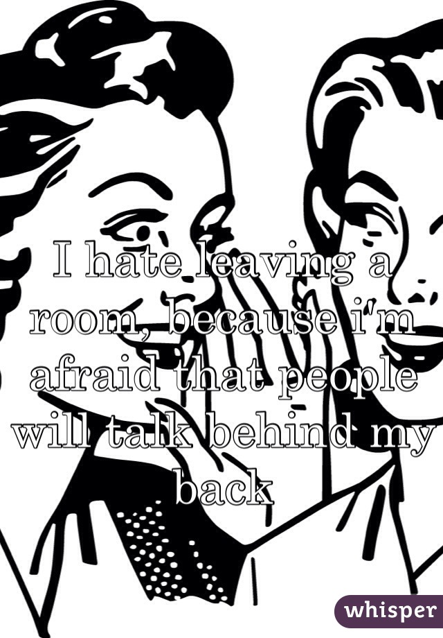 I hate leaving a room, because i'm afraid that people will talk behind my back