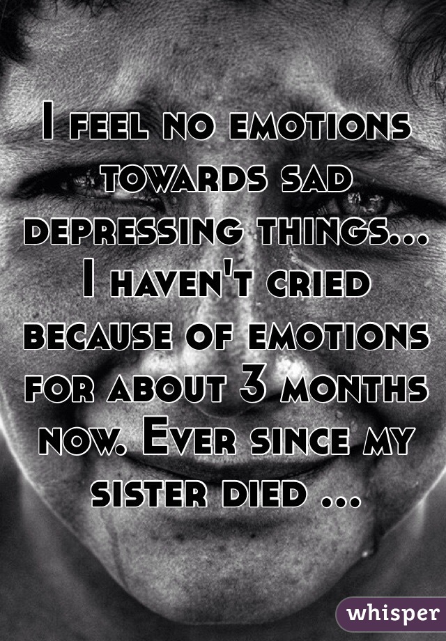 I feel no emotions towards sad depressing things... I haven't cried because of emotions for about 3 months now. Ever since my sister died ...
