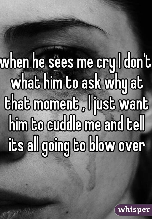 when he sees me cry I don't what him to ask why at that moment , I just want him to cuddle me and tell its all going to blow over