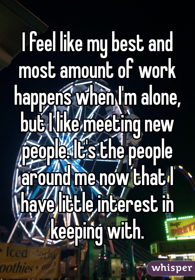 I feel like my best and most amount of work happens when I'm alone, but I like meeting new people. It's the people around me now that I have little interest in keeping with.