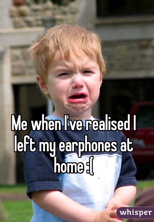 Me when I've realised I left my earphones at home :(