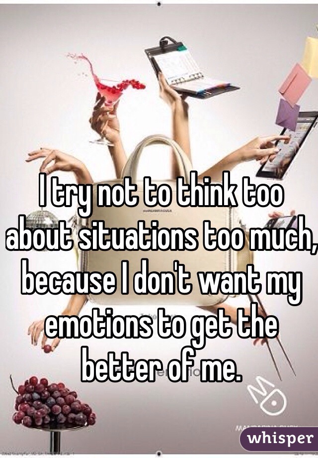 I try not to think too about situations too much, because I don't want my emotions to get the better of me.